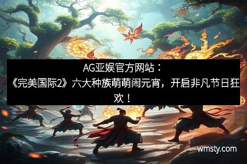 AG亚娱官方网站:《完美国际2》六大种族萌萌闹元宵,开启非凡节日狂欢! AG亚娱官方网站:《完美国际2》六大种族萌萌闹元宵,开启非凡节日狂欢!